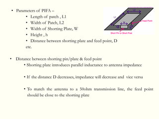 • Parameters of PIFA –
• Length of patch , L1
• Width of Patch, L2
• Width of Shorting Plate, W
• Height , h
• Distance between shorting plate and feed point, D
etc.
• Distance between shorting pin/plate & feed point
• Shorting plate introduces parallel inductance to antenna impedance
• If the distance D decreases, impedance will decrease and vice versa
• To match the antenna to a 50ohm transmission line, the feed point
should be close to the shorting plate
 