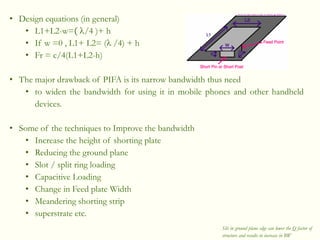 • Design equations (in general)
• L1+L2-w=( /4 )+ h
• If w =0 , L1+ L2= ( /4) + h
• Fr = c/4(L1+L2-h)
• The major drawback of PIFA is its narrow bandwidth thus need
• to widen the bandwidth for using it in mobile phones and other handheld
devices.
• Some of the techniques to Improve the bandwidth
• Increase the height of shorting plate
• Reducing the ground plane
• Slot / split ring loading
• Capacitive Loading
• Change in Feed plate Width
• Meandering shorting strip
• superstrate etc.
Slit in ground plane edge can lower the Q factor of
structure and results in increase in BW
 