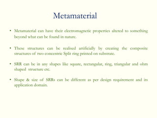 • Metamaterial can have their electromagnetic properties altered to something
beyond what can be found in nature.
• These structures can be realised artificially by creating the composite
structures of two concentric Split ring printed on substrate.
• SRR can be in any shapes like square, rectangular, ring, triangular and ohm
shaped structure etc.
• Shape & size of SRRs can be different as per design requirement and its
application domain.
Metamaterial
 
