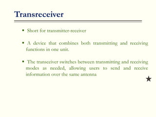 Transreceiver
 Short for transmitter-receiver
 A device that combines both transmitting and receiving
functions in one unit.
 The transceiver switches between transmitting and receiving
modes as needed, allowing users to send and receive
information over the same antenna
 