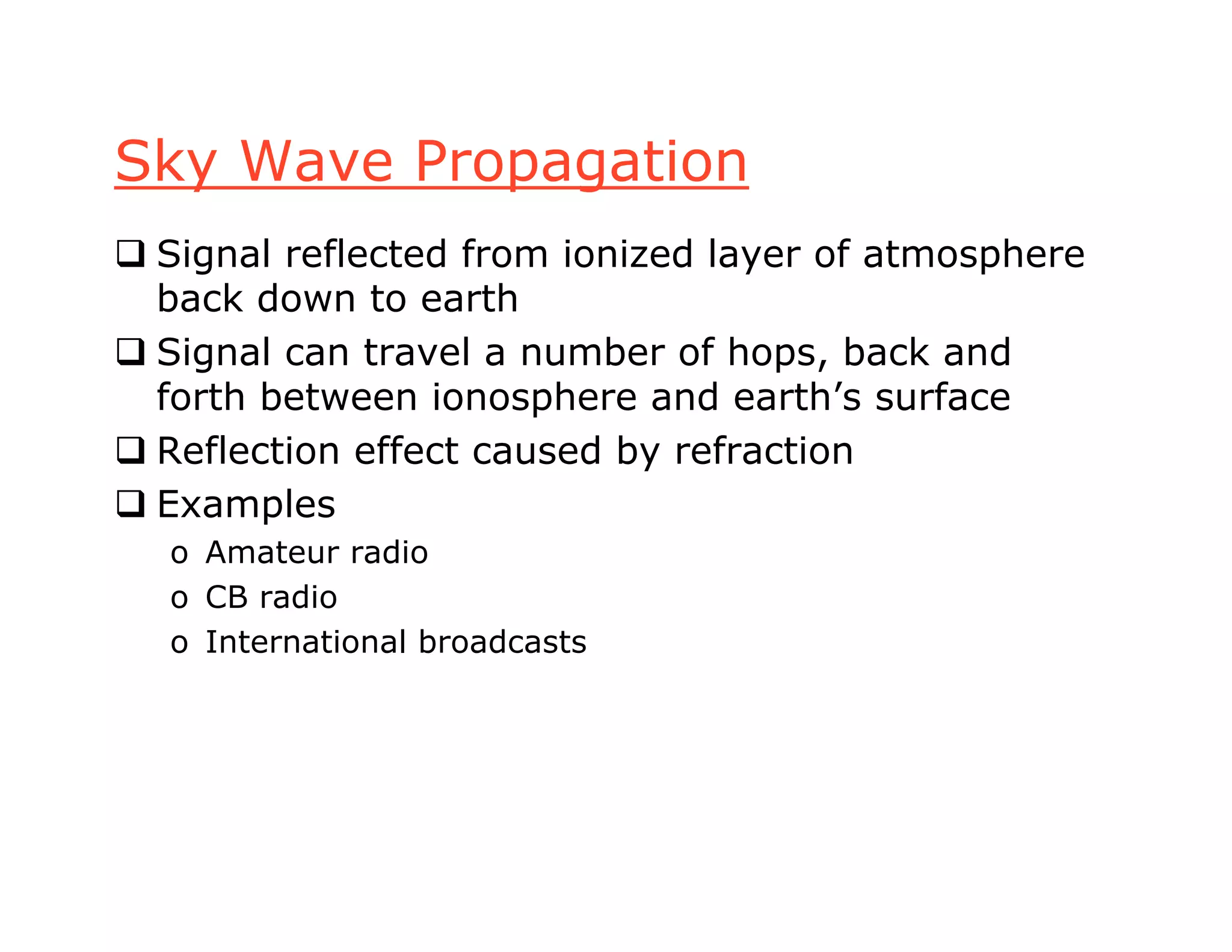 Sky Wave Propagation
 Signal reflected from ionized layer of atmosphere
back down to earth
 Signal can travel a number of hops, back and
forth between ionosphere and earth’s surface
 Reflection effect caused by refraction
 Examples
o Amateur radio
o CB radio
o International broadcasts
 