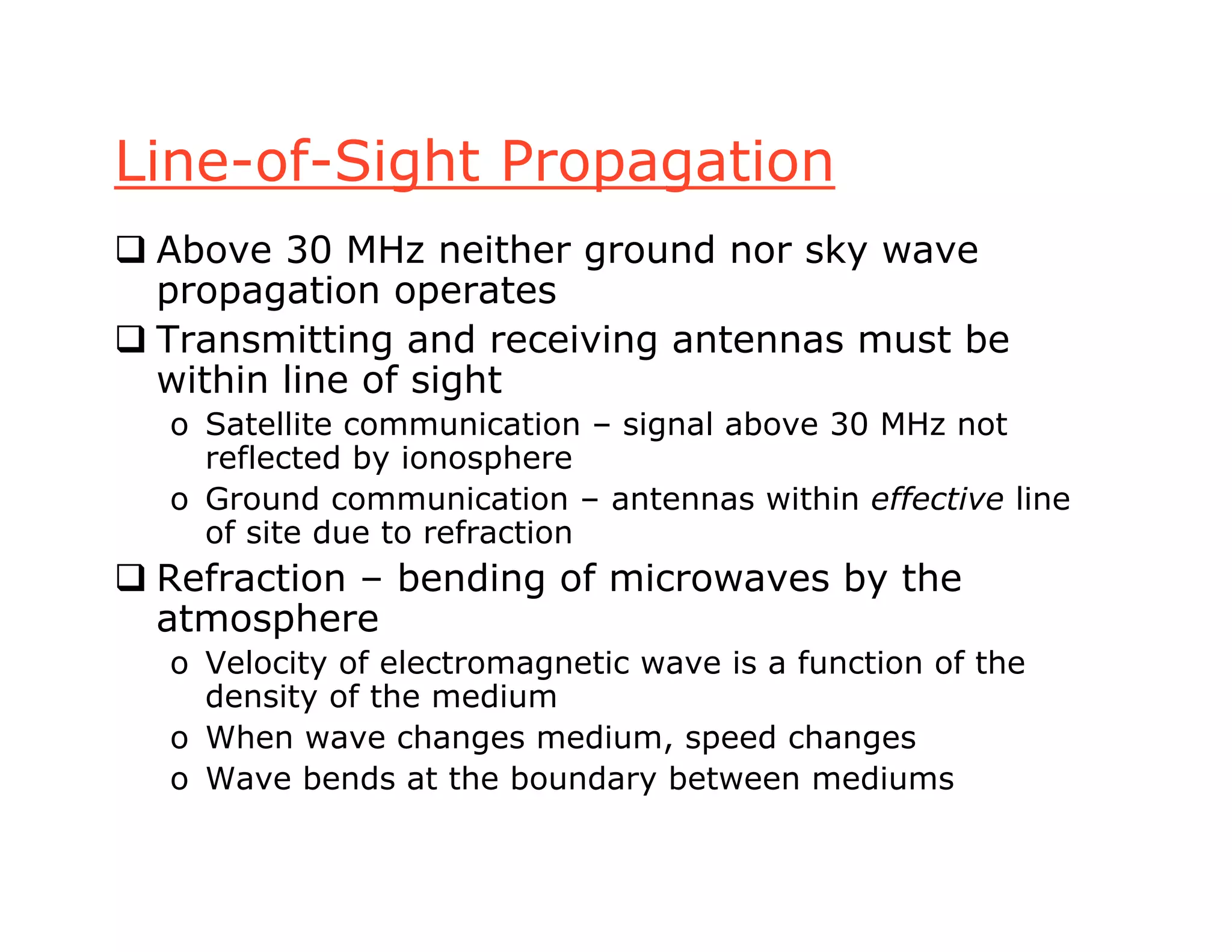 Line-of-Sight Propagation
 Above 30 MHz neither ground nor sky wave
propagation operates
 Transmitting and receiving antennas must be
within line of sight
o Satellite communication – signal above 30 MHz not
reflected by ionosphere
o Ground communication – antennas within effective line
of site due to refraction
 Refraction – bending of microwaves by the
atmosphere
o Velocity of electromagnetic wave is a function of the
density of the medium
o When wave changes medium, speed changes
o Wave bends at the boundary between mediums
 