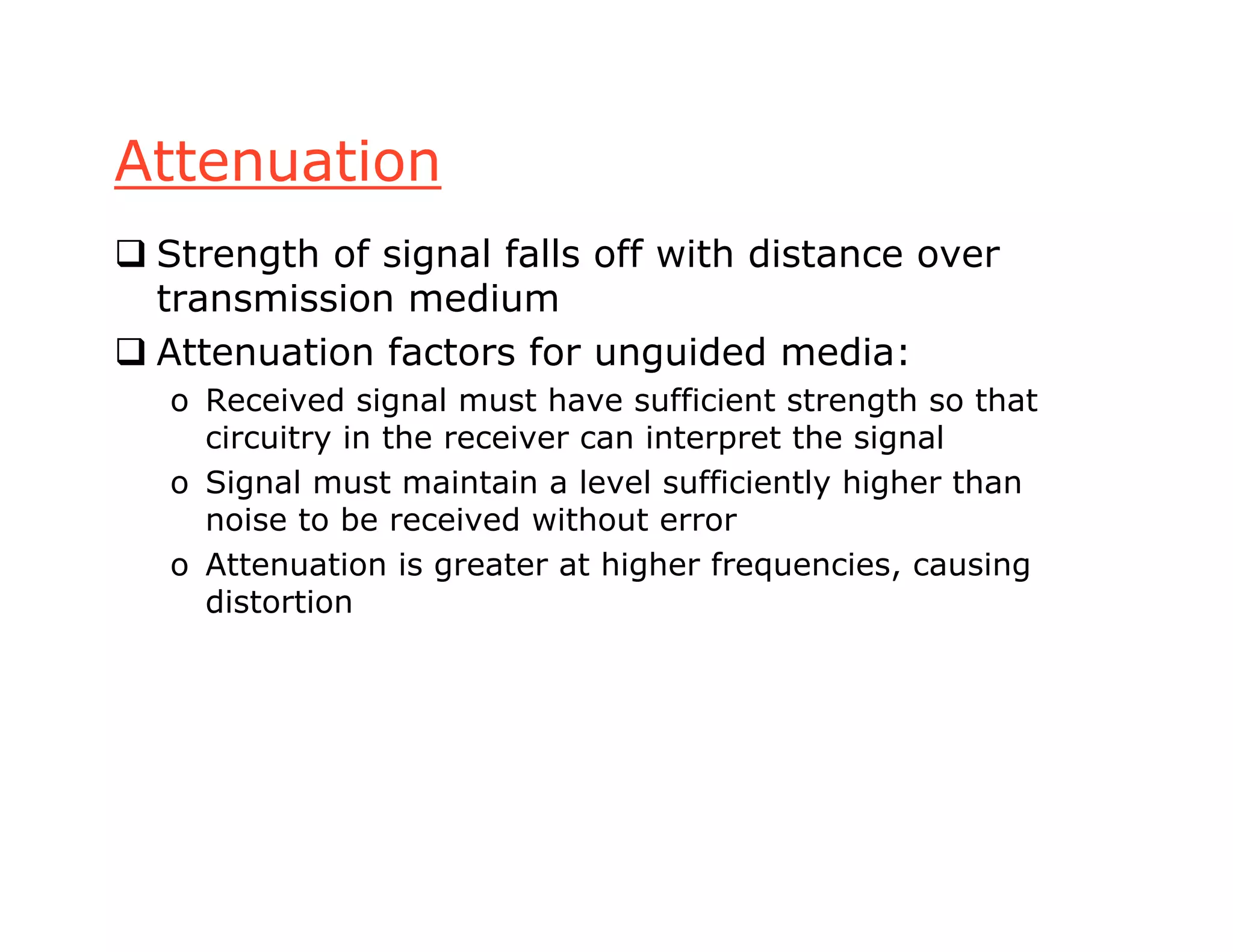 Attenuation
 Strength of signal falls off with distance over
transmission medium
 Attenuation factors for unguided media:
o Received signal must have sufficient strength so that
circuitry in the receiver can interpret the signal
o Signal must maintain a level sufficiently higher than
noise to be received without error
o Attenuation is greater at higher frequencies, causing
distortion
 