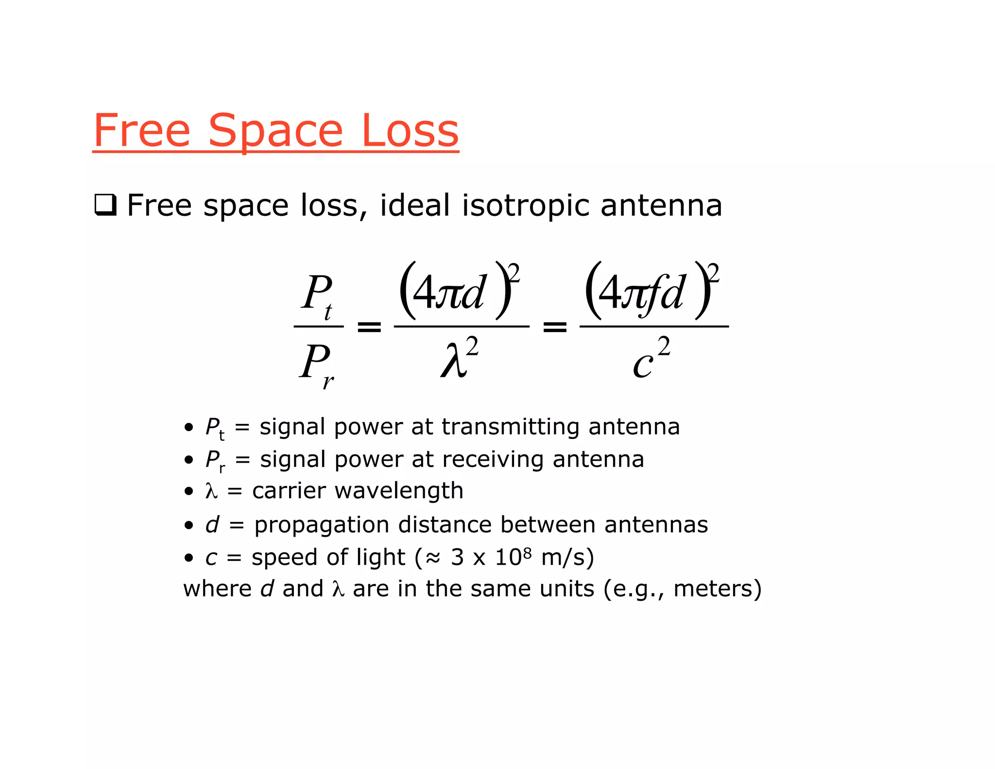 Free Space Loss
 Free space loss, ideal isotropic antenna
• Pt = signal power at transmitting antenna
• Pr = signal power at receiving antenna
• λ = carrier wavelength
• d = propagation distance between antennas
• c = speed of light (≈ 3 x 108 m/s)
where d and λ are in the same units (e.g., meters)
( ) ( )
2
2
2
2
44
c
fdd
P
P
r
t !
"
!
==
 