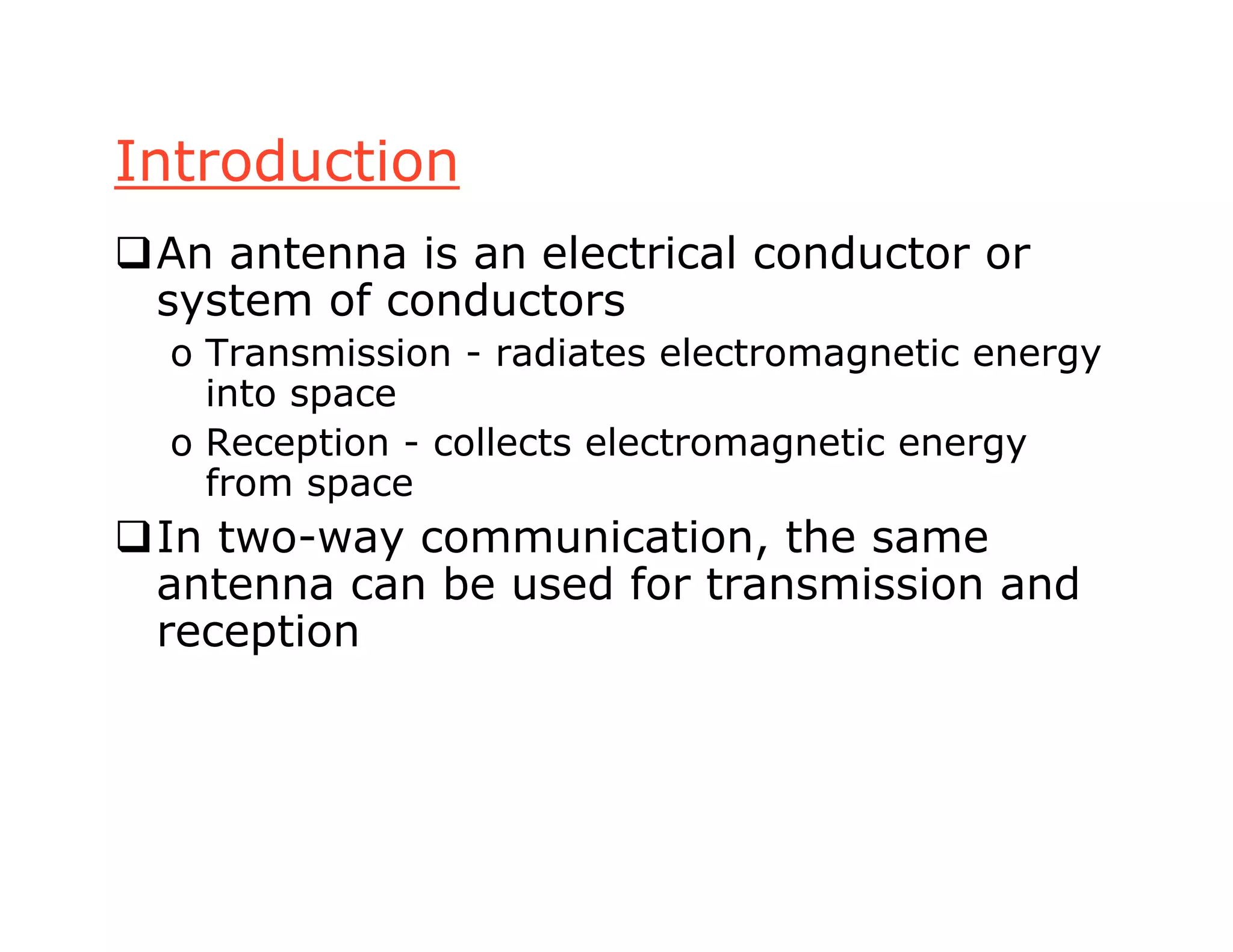 Introduction
An antenna is an electrical conductor or
system of conductors
o Transmission - radiates electromagnetic energy
into space
o Reception - collects electromagnetic energy
from space
In two-way communication, the same
antenna can be used for transmission and
reception
 