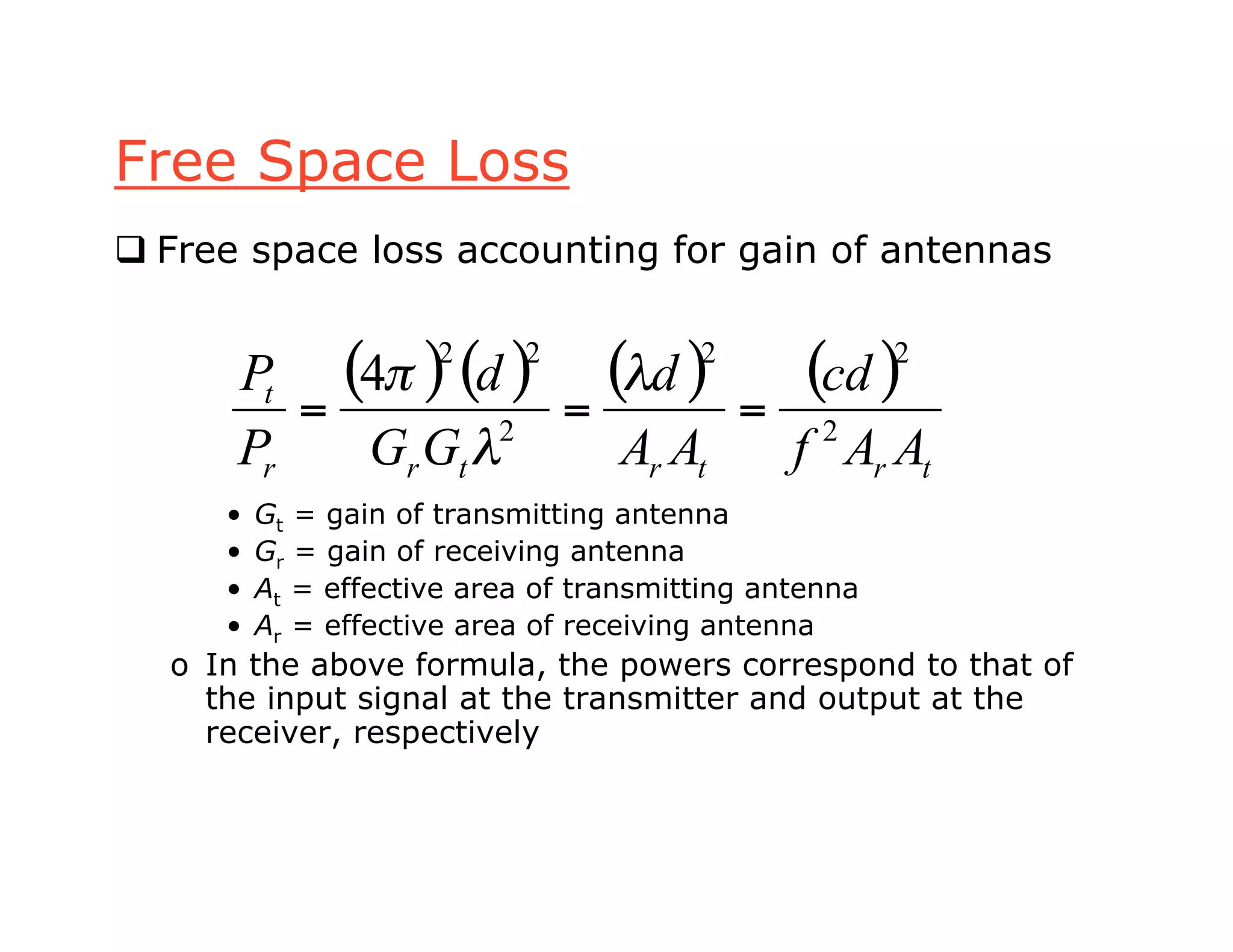 Free Space Loss
 Free space loss accounting for gain of antennas
• Gt = gain of transmitting antenna
• Gr = gain of receiving antenna
• At = effective area of transmitting antenna
• Ar = effective area of receiving antenna
o In the above formula, the powers correspond to that of
the input signal at the transmitter and output at the
receiver, respectively
( ) ( ) ( ) ( )
trtrtrr
t
AAf
cd
AA
d
GG
d
P
P
2
22
2
22
4
===
!
!
"
 