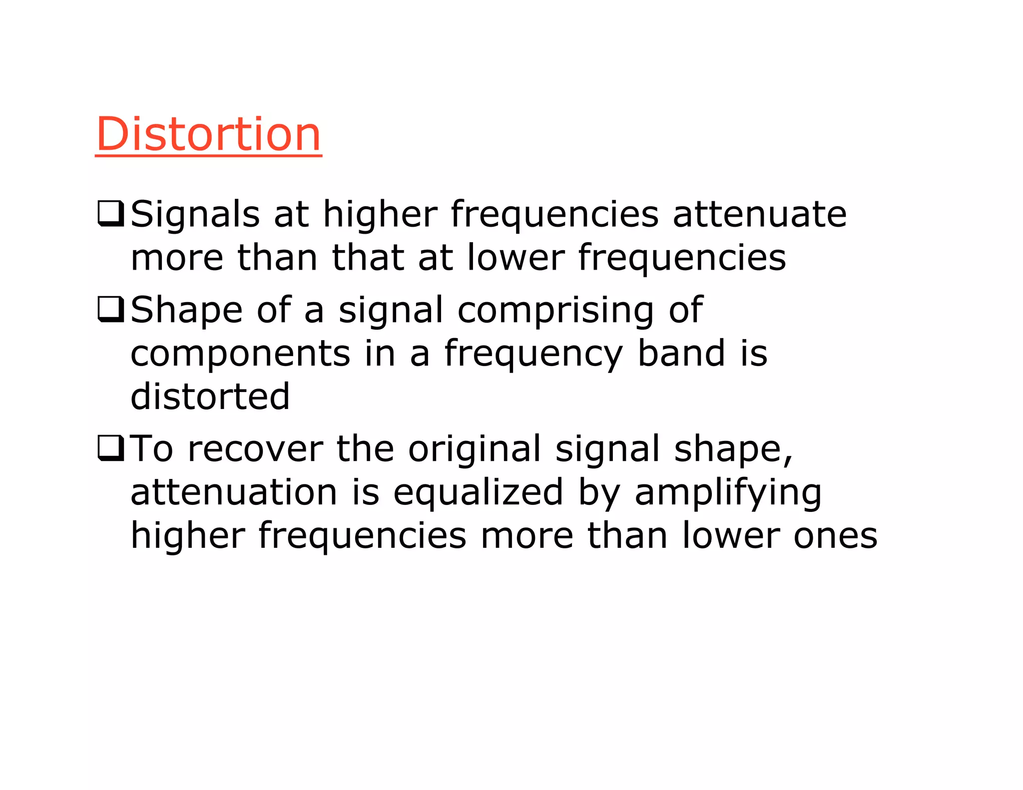 Distortion
Signals at higher frequencies attenuate
more than that at lower frequencies
Shape of a signal comprising of
components in a frequency band is
distorted
To recover the original signal shape,
attenuation is equalized by amplifying
higher frequencies more than lower ones
 