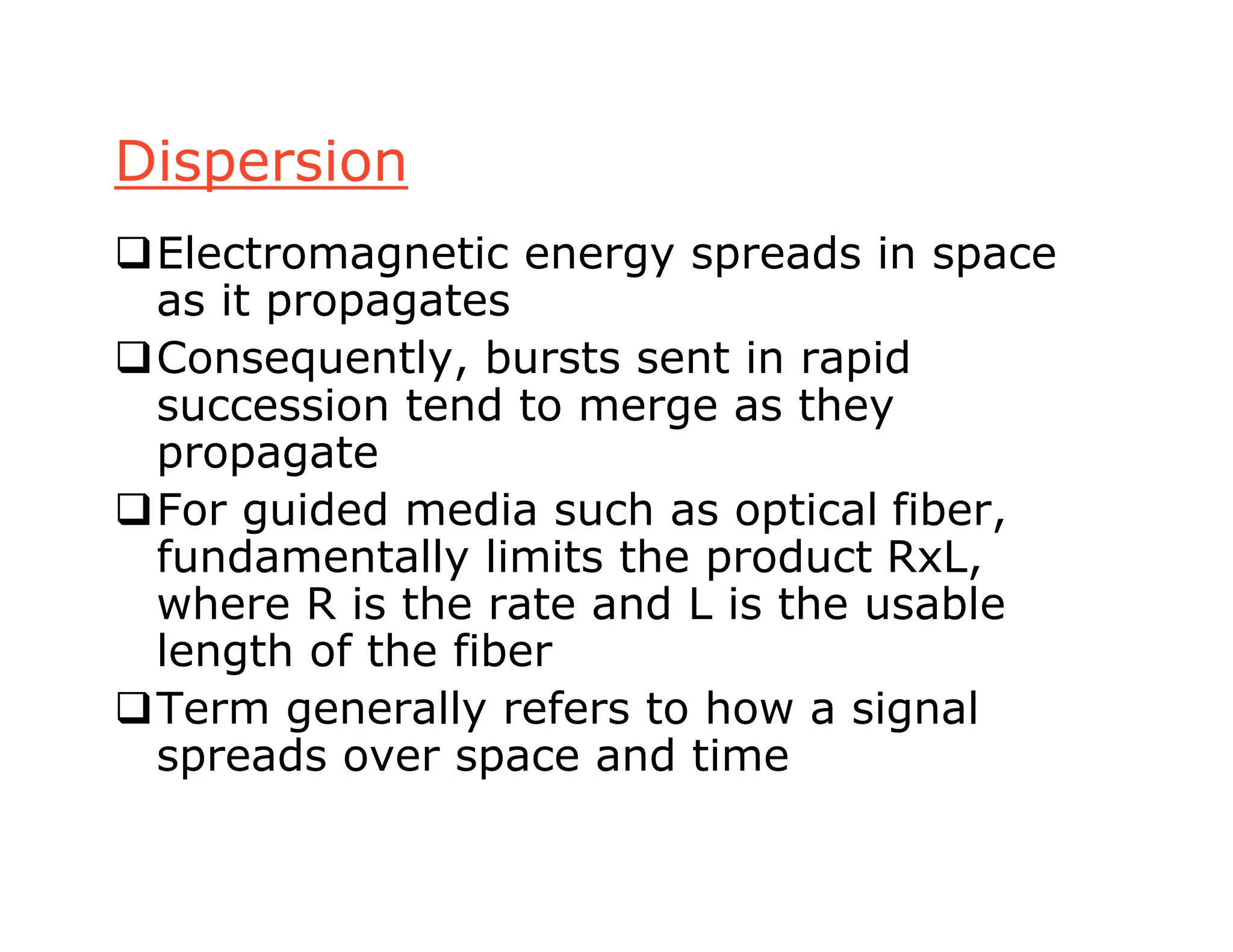Dispersion
Electromagnetic energy spreads in space
as it propagates
Consequently, bursts sent in rapid
succession tend to merge as they
propagate
For guided media such as optical fiber,
fundamentally limits the product RxL,
where R is the rate and L is the usable
length of the fiber
Term generally refers to how a signal
spreads over space and time
 