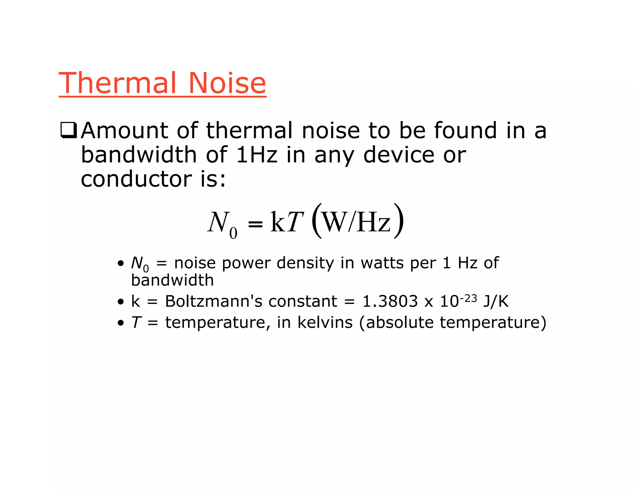Thermal Noise
Amount of thermal noise to be found in a
bandwidth of 1Hz in any device or
conductor is:
• N0 = noise power density in watts per 1 Hz of
bandwidth
• k = Boltzmann's constant = 1.3803 x 10-23 J/K
• T = temperature, in kelvins (absolute temperature)
( )W/Hzk0 TN =
 
