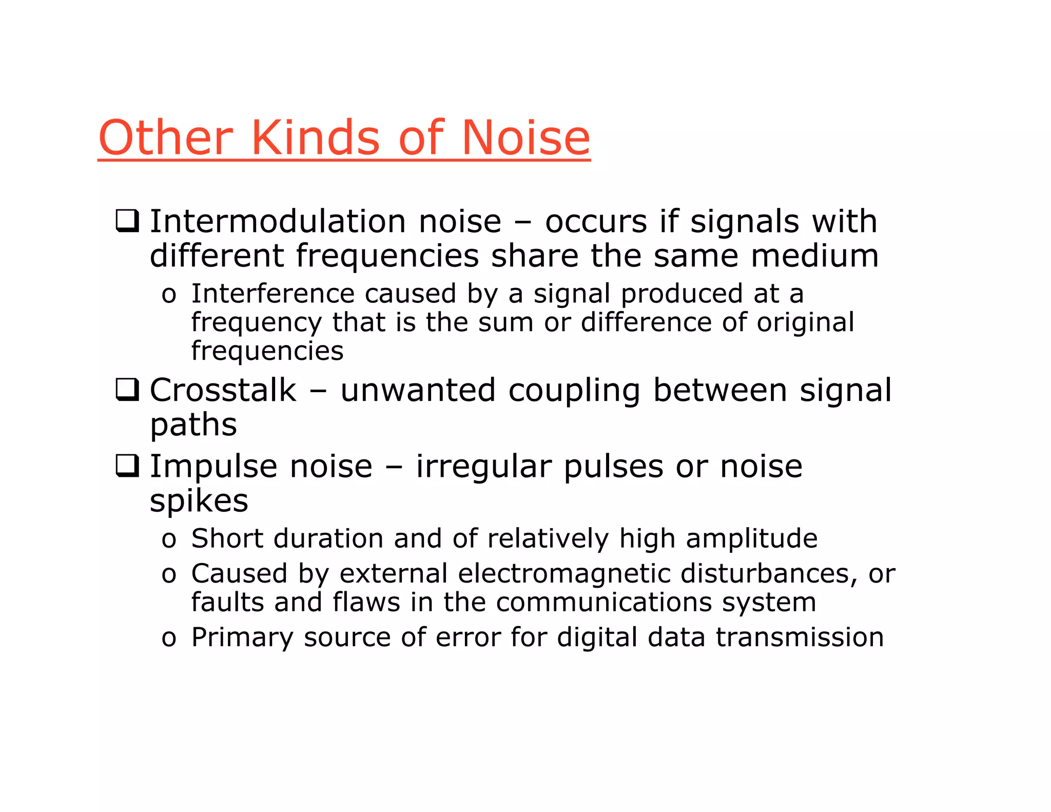 Other Kinds of Noise
 Intermodulation noise – occurs if signals with
different frequencies share the same medium
o Interference caused by a signal produced at a
frequency that is the sum or difference of original
frequencies
 Crosstalk – unwanted coupling between signal
paths
 Impulse noise – irregular pulses or noise
spikes
o Short duration and of relatively high amplitude
o Caused by external electromagnetic disturbances, or
faults and flaws in the communications system
o Primary source of error for digital data transmission
 