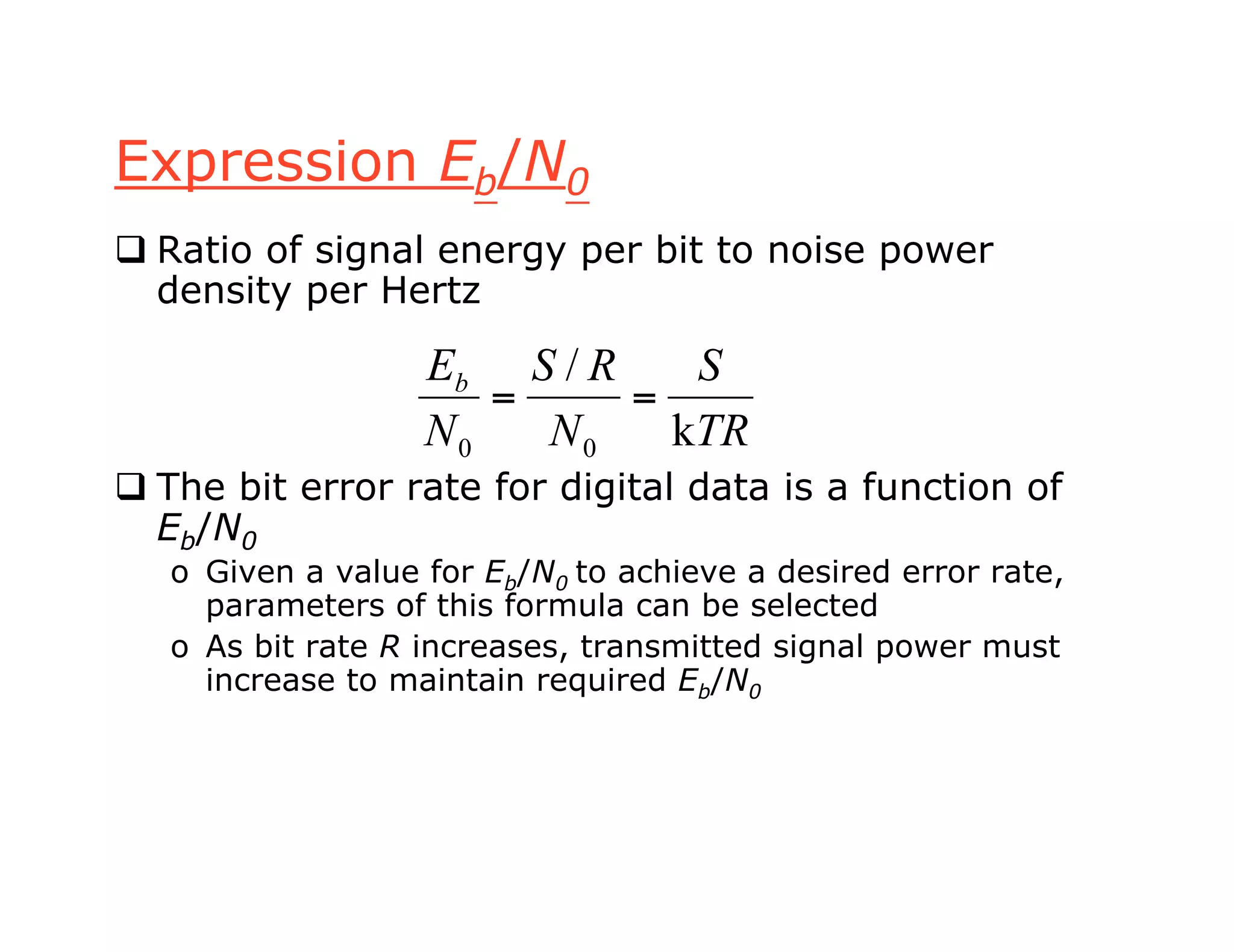 Expression Eb/N0
 Ratio of signal energy per bit to noise power
density per Hertz
 The bit error rate for digital data is a function of
Eb/N0
o Given a value for Eb/N0 to achieve a desired error rate,
parameters of this formula can be selected
o As bit rate R increases, transmitted signal power must
increase to maintain required Eb/N0
TR
S
N
RS
N
Eb
k
/
00
==
 