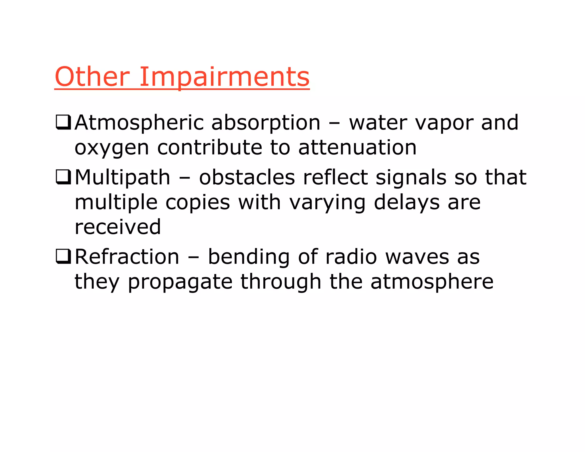 Other Impairments
Atmospheric absorption – water vapor and
oxygen contribute to attenuation
Multipath – obstacles reflect signals so that
multiple copies with varying delays are
received
Refraction – bending of radio waves as
they propagate through the atmosphere
 