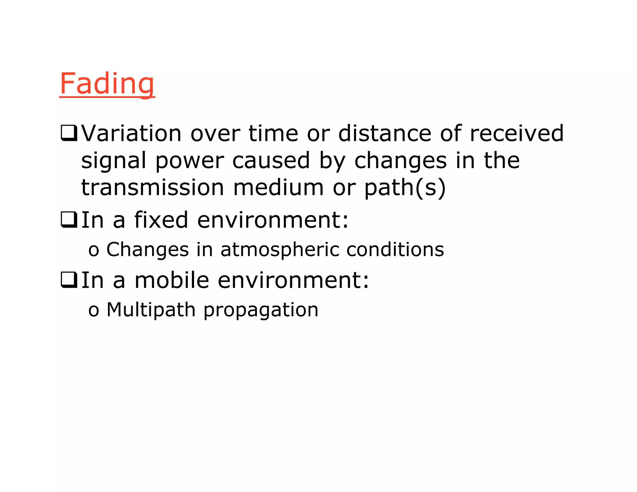 Fading
Variation over time or distance of received
signal power caused by changes in the
transmission medium or path(s)
In a fixed environment:
o Changes in atmospheric conditions
In a mobile environment:
o Multipath propagation
 