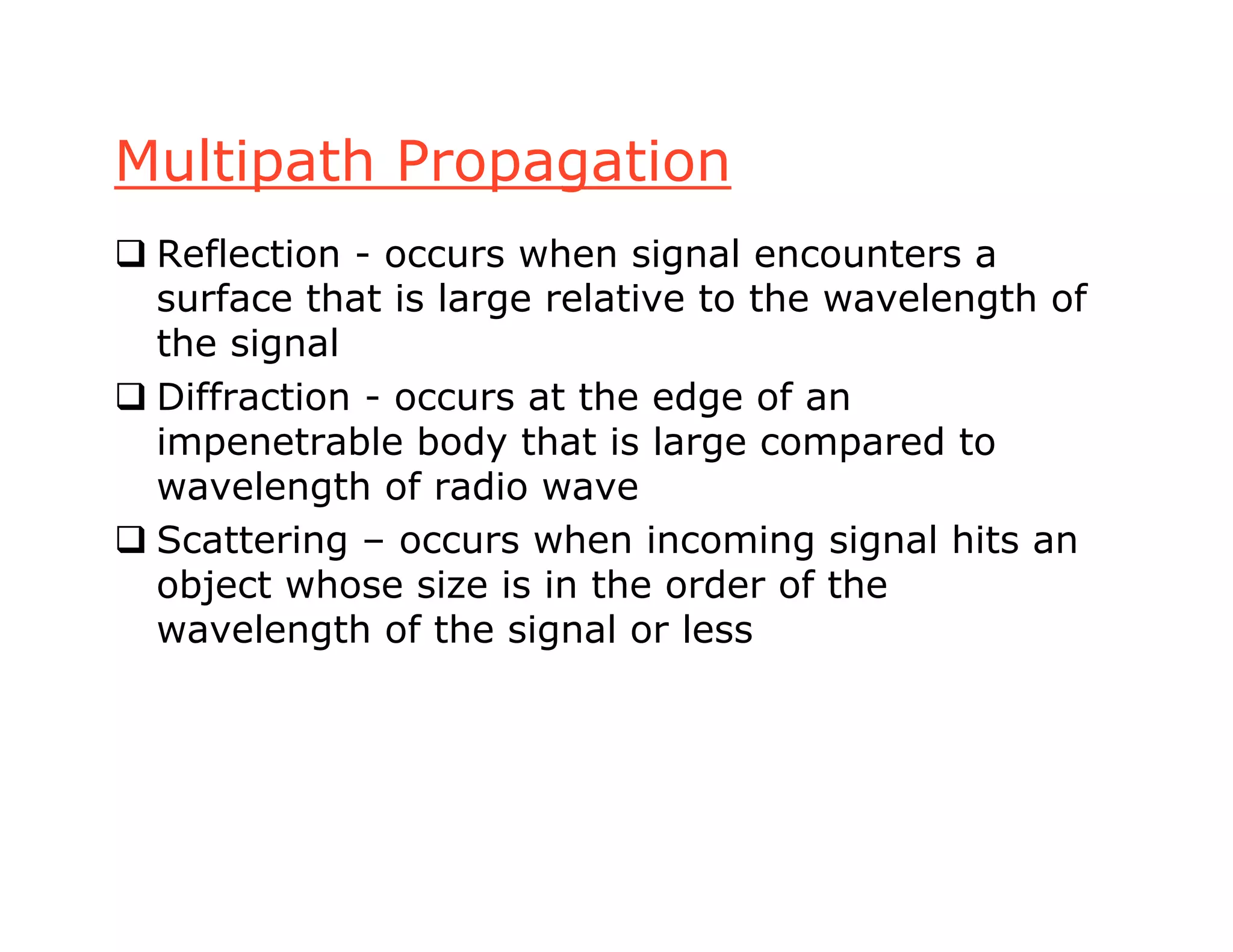Multipath Propagation
 Reflection - occurs when signal encounters a
surface that is large relative to the wavelength of
the signal
 Diffraction - occurs at the edge of an
impenetrable body that is large compared to
wavelength of radio wave
 Scattering – occurs when incoming signal hits an
object whose size is in the order of the
wavelength of the signal or less
 