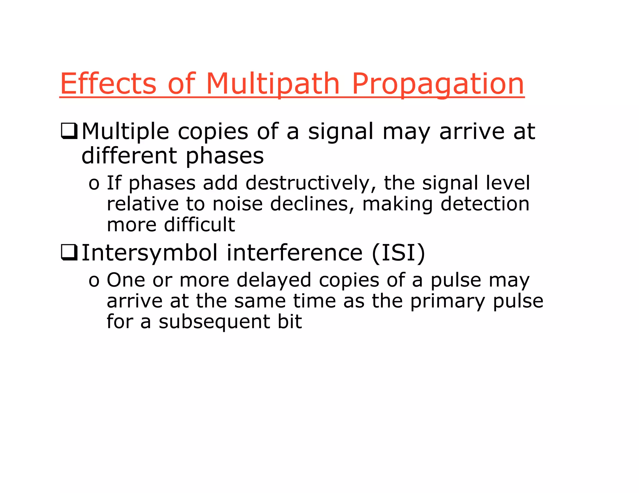 Effects of Multipath Propagation
Multiple copies of a signal may arrive at
different phases
o If phases add destructively, the signal level
relative to noise declines, making detection
more difficult
Intersymbol interference (ISI)
o One or more delayed copies of a pulse may
arrive at the same time as the primary pulse
for a subsequent bit
 
