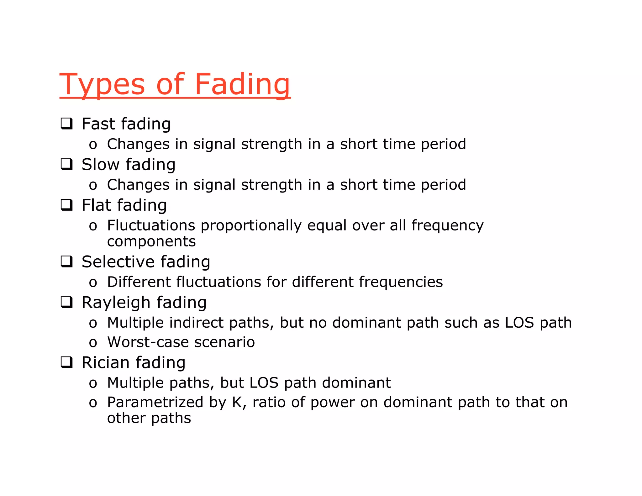 Types of Fading
 Fast fading
o Changes in signal strength in a short time period
 Slow fading
o Changes in signal strength in a short time period
 Flat fading
o Fluctuations proportionally equal over all frequency
components
 Selective fading
o Different fluctuations for different frequencies
 Rayleigh fading
o Multiple indirect paths, but no dominant path such as LOS path
o Worst-case scenario
 Rician fading
o Multiple paths, but LOS path dominant
o Parametrized by K, ratio of power on dominant path to that on
other paths
 
