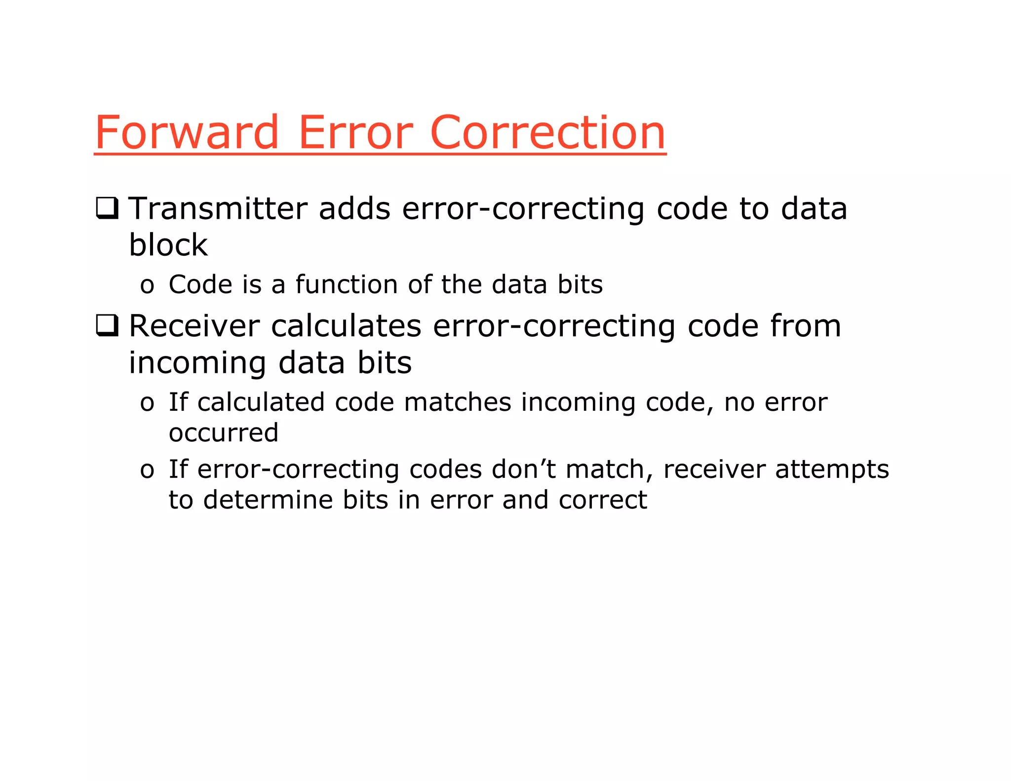 Forward Error Correction
 Transmitter adds error-correcting code to data
block
o Code is a function of the data bits
 Receiver calculates error-correcting code from
incoming data bits
o If calculated code matches incoming code, no error
occurred
o If error-correcting codes don’t match, receiver attempts
to determine bits in error and correct
 