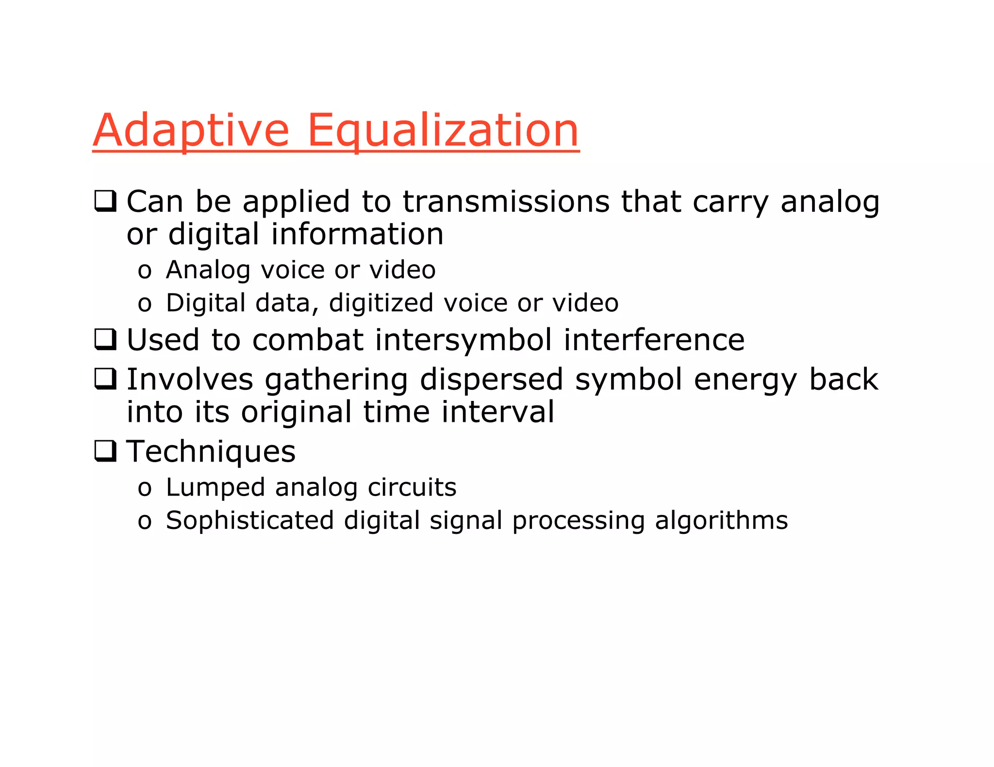 Adaptive Equalization
 Can be applied to transmissions that carry analog
or digital information
o Analog voice or video
o Digital data, digitized voice or video
 Used to combat intersymbol interference
 Involves gathering dispersed symbol energy back
into its original time interval
 Techniques
o Lumped analog circuits
o Sophisticated digital signal processing algorithms
 