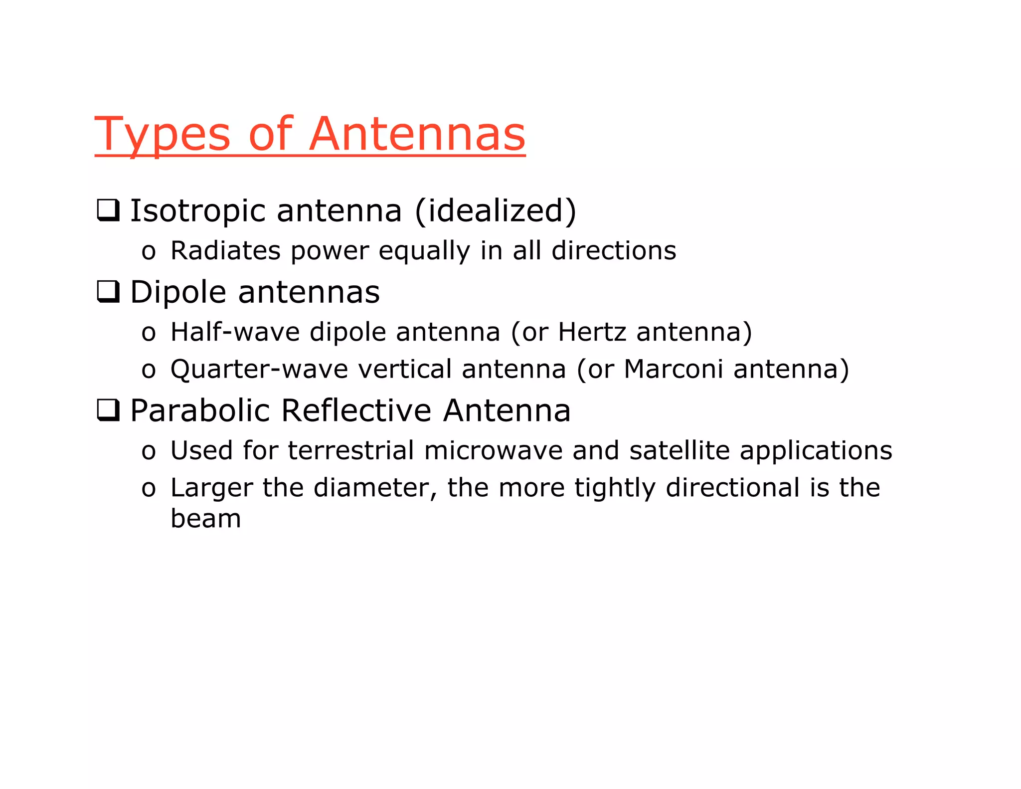 Types of Antennas
 Isotropic antenna (idealized)
o Radiates power equally in all directions
 Dipole antennas
o Half-wave dipole antenna (or Hertz antenna)
o Quarter-wave vertical antenna (or Marconi antenna)
 Parabolic Reflective Antenna
o Used for terrestrial microwave and satellite applications
o Larger the diameter, the more tightly directional is the
beam
 