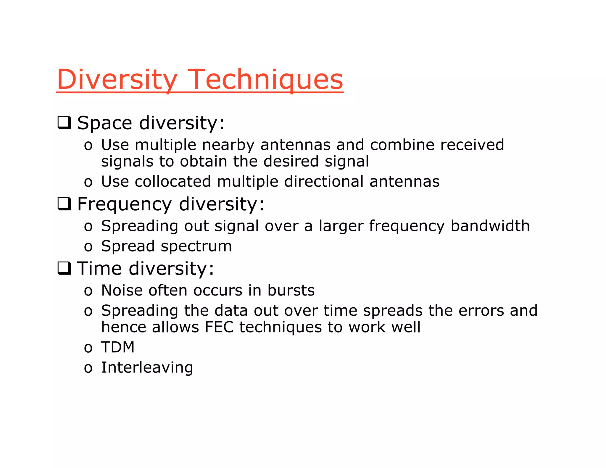 Diversity Techniques
 Space diversity:
o Use multiple nearby antennas and combine received
signals to obtain the desired signal
o Use collocated multiple directional antennas
 Frequency diversity:
o Spreading out signal over a larger frequency bandwidth
o Spread spectrum
 Time diversity:
o Noise often occurs in bursts
o Spreading the data out over time spreads the errors and
hence allows FEC techniques to work well
o TDM
o Interleaving
 