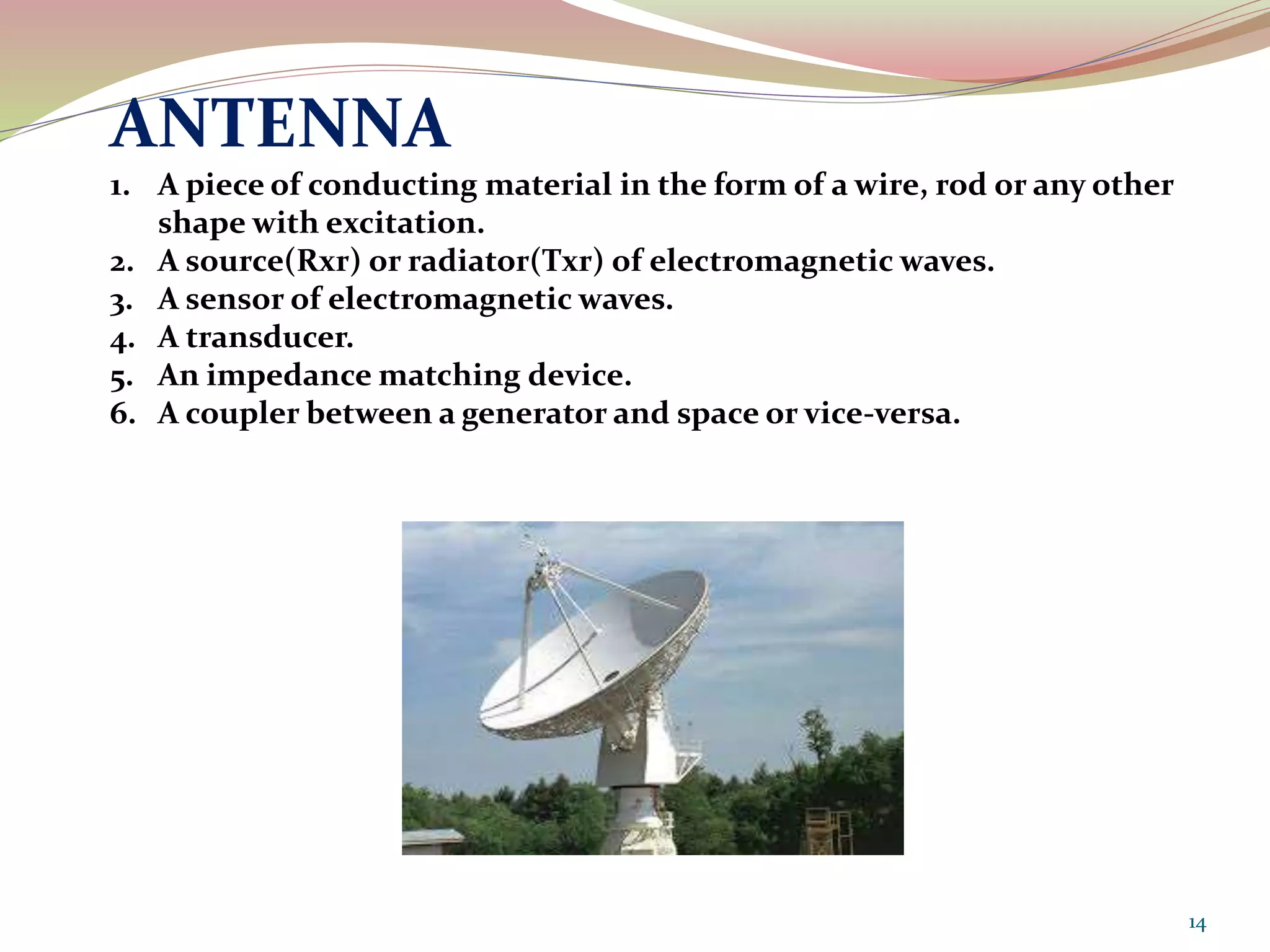 ANTENNA
1. A piece of conducting material in the form of a wire, rod or any other
shape with excitation.
2. A source(Rxr) or radiator(Txr) of electromagnetic waves.
3. A sensor of electromagnetic waves.
4. A transducer.
5. An impedance matching device.
6. A coupler between a generator and space or vice-versa.
14
 