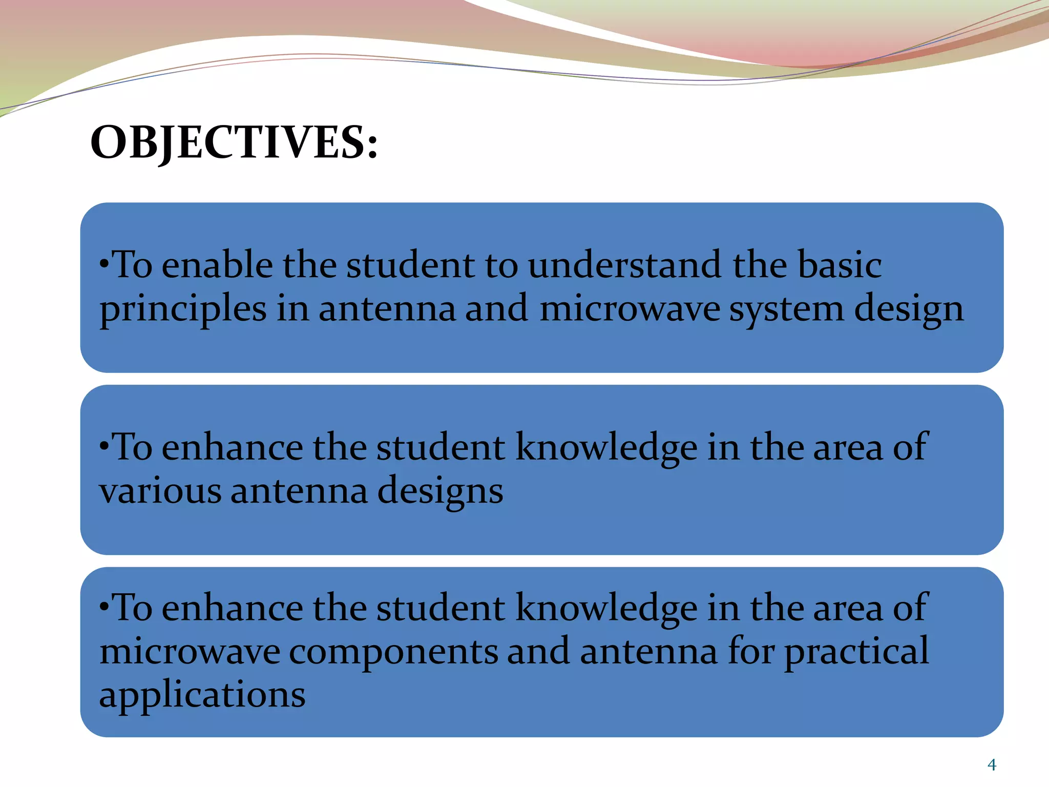 OBJECTIVES:
•To enable the student to understand the basic
principles in antenna and microwave system design
•To enhance the student knowledge in the area of
various antenna designs
•To enhance the student knowledge in the area of
microwave components and antenna for practical
applications
4
 