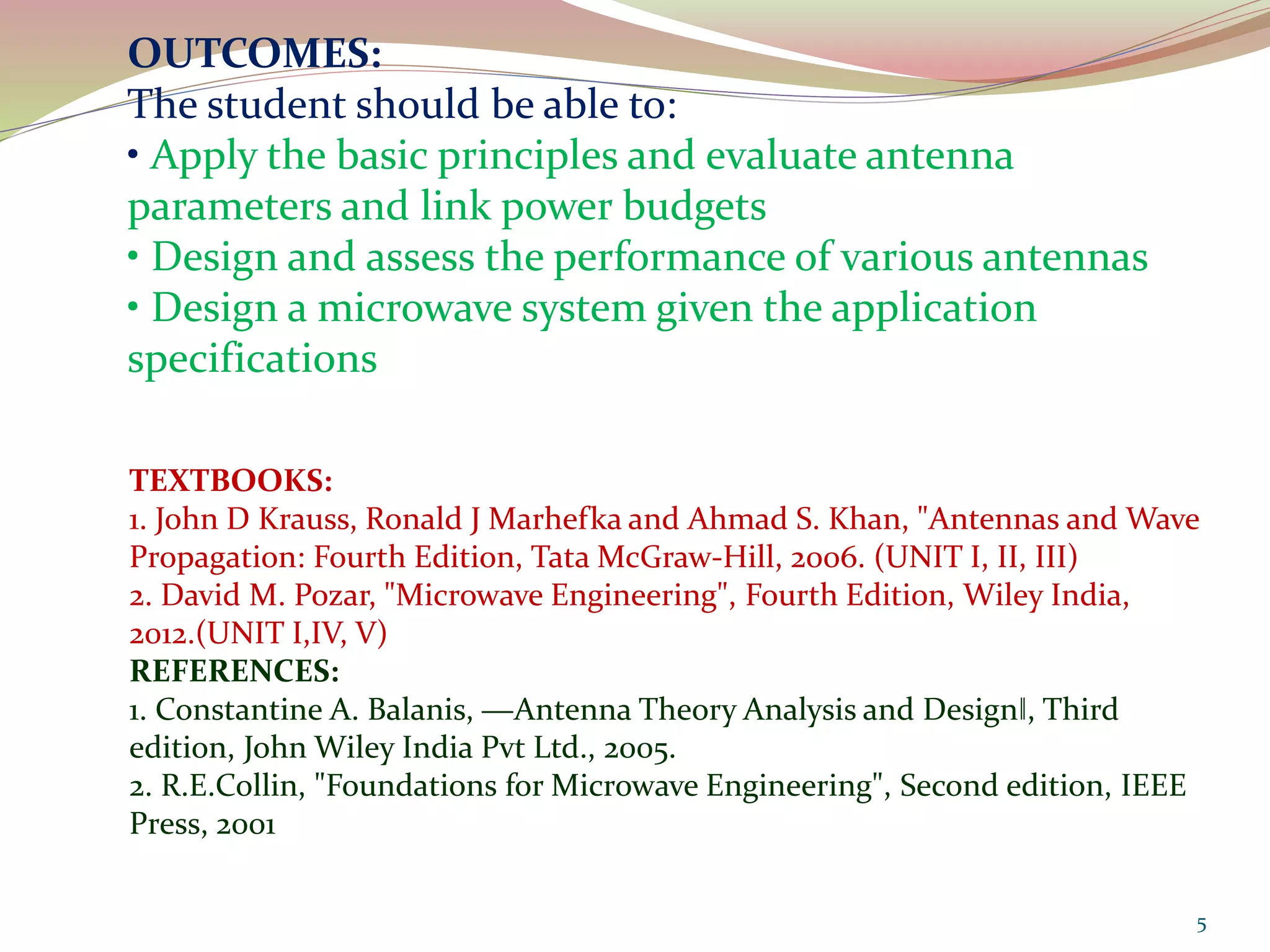 OUTCOMES:
The student should be able to:
• Apply the basic principles and evaluate antenna
parameters and link power budgets
• Design and assess the performance of various antennas
• Design a microwave system given the application
specifications
TEXTBOOKS:
1. John D Krauss, Ronald J Marhefka and Ahmad S. Khan, "Antennas and Wave
Propagation: Fourth Edition, Tata McGraw-Hill, 2006. (UNIT I, II, III)
2. David M. Pozar, "Microwave Engineering", Fourth Edition, Wiley India,
2012.(UNIT I,IV, V)
REFERENCES:
1. Constantine A. Balanis, ―Antenna Theory Analysis and Design‖, Third
edition, John Wiley India Pvt Ltd., 2005.
2. R.E.Collin, "Foundations for Microwave Engineering", Second edition, IEEE
Press, 2001
5
 