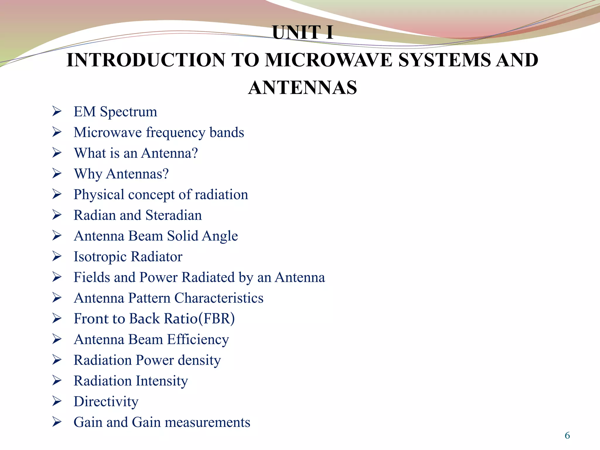 UNIT I
INTRODUCTION TO MICROWAVE SYSTEMS AND
ANTENNAS
 EM Spectrum
 Microwave frequency bands
 What is an Antenna?
 Why Antennas?
 Physical concept of radiation
 Radian and Steradian
 Antenna Beam Solid Angle
 Isotropic Radiator
 Fields and Power Radiated by an Antenna
 Antenna Pattern Characteristics
 Front to Back Ratio(FBR)
 Antenna Beam Efficiency
 Radiation Power density
 Radiation Intensity
 Directivity
 Gain and Gain measurements
6
 