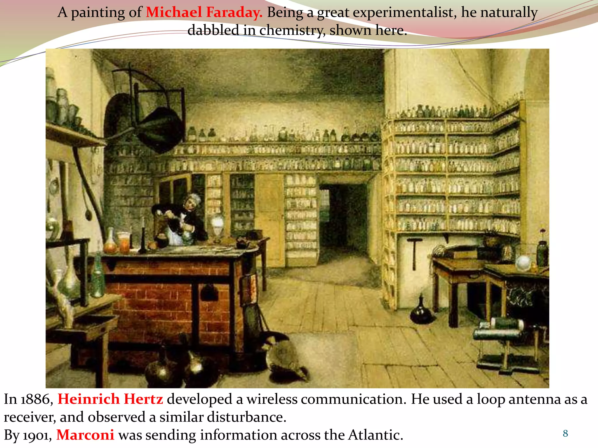 In 1886, Heinrich Hertz developed a wireless communication. He used a loop antenna as a
receiver, and observed a similar disturbance.
By 1901, Marconi was sending information across the Atlantic.
A painting of Michael Faraday. Being a great experimentalist, he naturally
dabbled in chemistry, shown here.
8
 