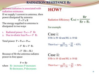 18
RADIATION RESISTANCE Rr
Antenna radiation is associated with
radiation resistance.
If we supply I current to antenna, then
power dissipated by antenna
P = I² x R
The energy supplied to antenna is
dissipated in two ways
1. Radiated power Prad = I² Rr
2. Due to ohmic loss Ploss = I² RL
Total power P = Prad + Ploss
= I² Rr + I² RL
= I² (Rr + RL)
Because of Rr the antenna radiates
power in free space
P ∞ Rr
when Rr increases P increases
Rr decreases, P decreases
HOW?
Radiation Efficiency ϵrad =
Rr
Rr + RL
For example
Case i:
If Rr is 50 Ω and RL is 10 Ω
Then ϵrad =
50
50 + 10
=
50
60
= 83%
Case ii:
If Rr is 10 Ω and RL is 10 Ω
Then ϵrad =
10
10 + 10
=
10
20
= 50%
 