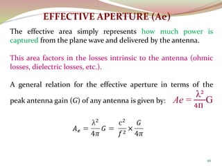 26
EFFECTIVE APERTURE (Ae)
The effective area simply represents how much power is
captured from the plane wave and delivered by the antenna.
This area factors in the losses intrinsic to the antenna (ohmic
losses, dielectric losses, etc.).
A general relation for the effective aperture in terms of the
peak antenna gain (G) of any antenna is given by: Ae =
λ²
4п
G
 