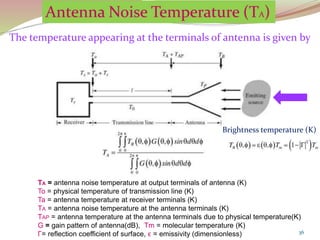 36
The temperature appearing at the terminals of antenna is given by
TA = antenna noise temperature at output terminals of antenna (K)
To = physical temperature of transmission line (K)
Ta = antenna temperature at receiver terminals (K)
TA = antenna noise temperature at the antenna terminals (K)
TAP = antenna temperature at the antenna terminals due to physical temperature(K)
G = gain pattern of antenna(dB), Tm = molecular temperature (K)
Γ= reflection coefficient of surface, ϵ = emissivity (dimensionless)
Brightness temperature (K)
 