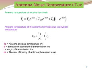 38
Tp = Antenna physical temperature (K)
α = attenuation coefficient of transmission line
l = length of transmission line
eA = Thermal efficiency of antenna(dimension less)
Antenna Noise Temperature (TA)c
Antenna temperature at receiver terminals
Antenna temperature at the antenna terminals due to physical
temperature
 