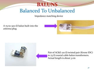 48
Pair of AC&E 120 Ω twisted pair (Krone IDC)
to 75 Ω coaxial cable balun transformers.
Actual length is about 3 cm
A 75-to-300-Ω balun built into the
antenna plug
Impedance matching device
 