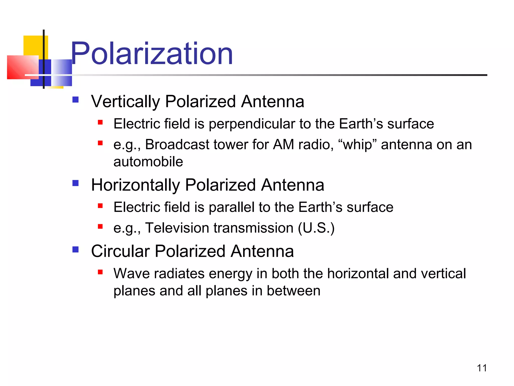 11
Polarization
 Vertically Polarized Antenna
 Electric field is perpendicular to the Earth’s surface
 e.g., Broadcast tower for AM radio, “whip” antenna on an
automobile
 Horizontally Polarized Antenna
 Electric field is parallel to the Earth’s surface
 e.g., Television transmission (U.S.)
 Circular Polarized Antenna
 Wave radiates energy in both the horizontal and vertical
planes and all planes in between
 
