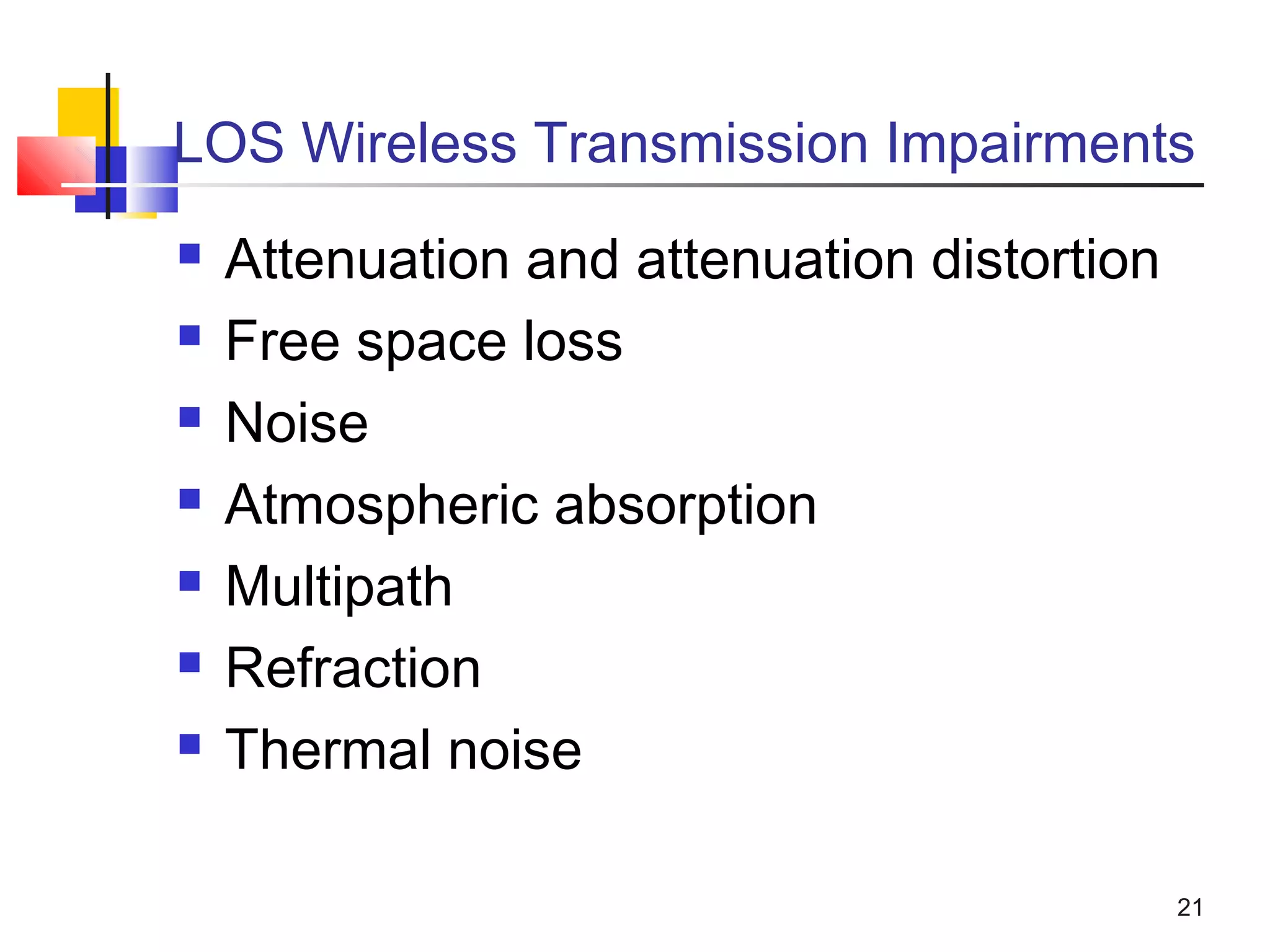 21
LOS Wireless Transmission Impairments
 Attenuation and attenuation distortion
 Free space loss
 Noise
 Atmospheric absorption
 Multipath
 Refraction
 Thermal noise
 