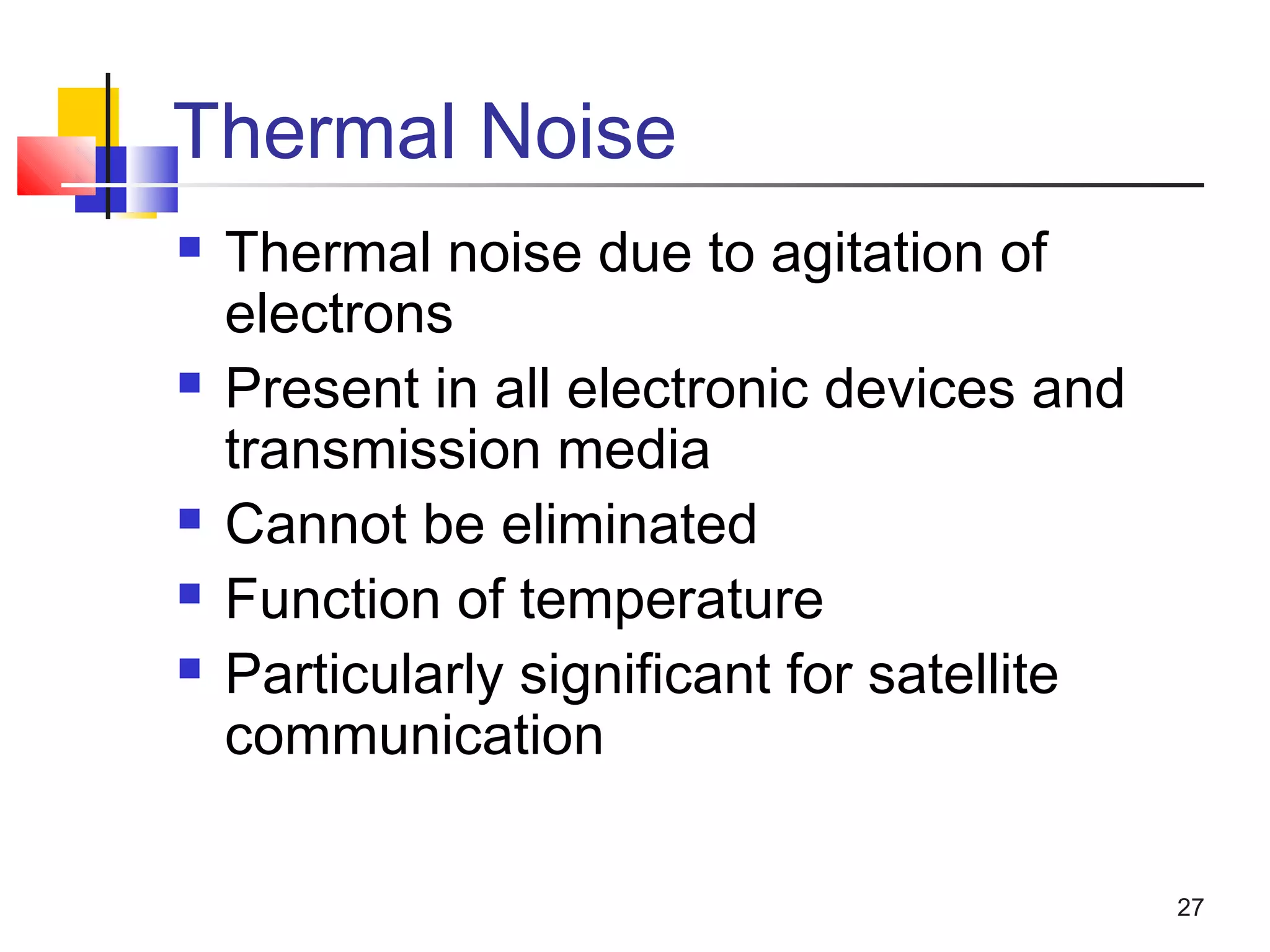 27
Thermal Noise
 Thermal noise due to agitation of
electrons
 Present in all electronic devices and
transmission media
 Cannot be eliminated
 Function of temperature
 Particularly significant for satellite
communication
 
