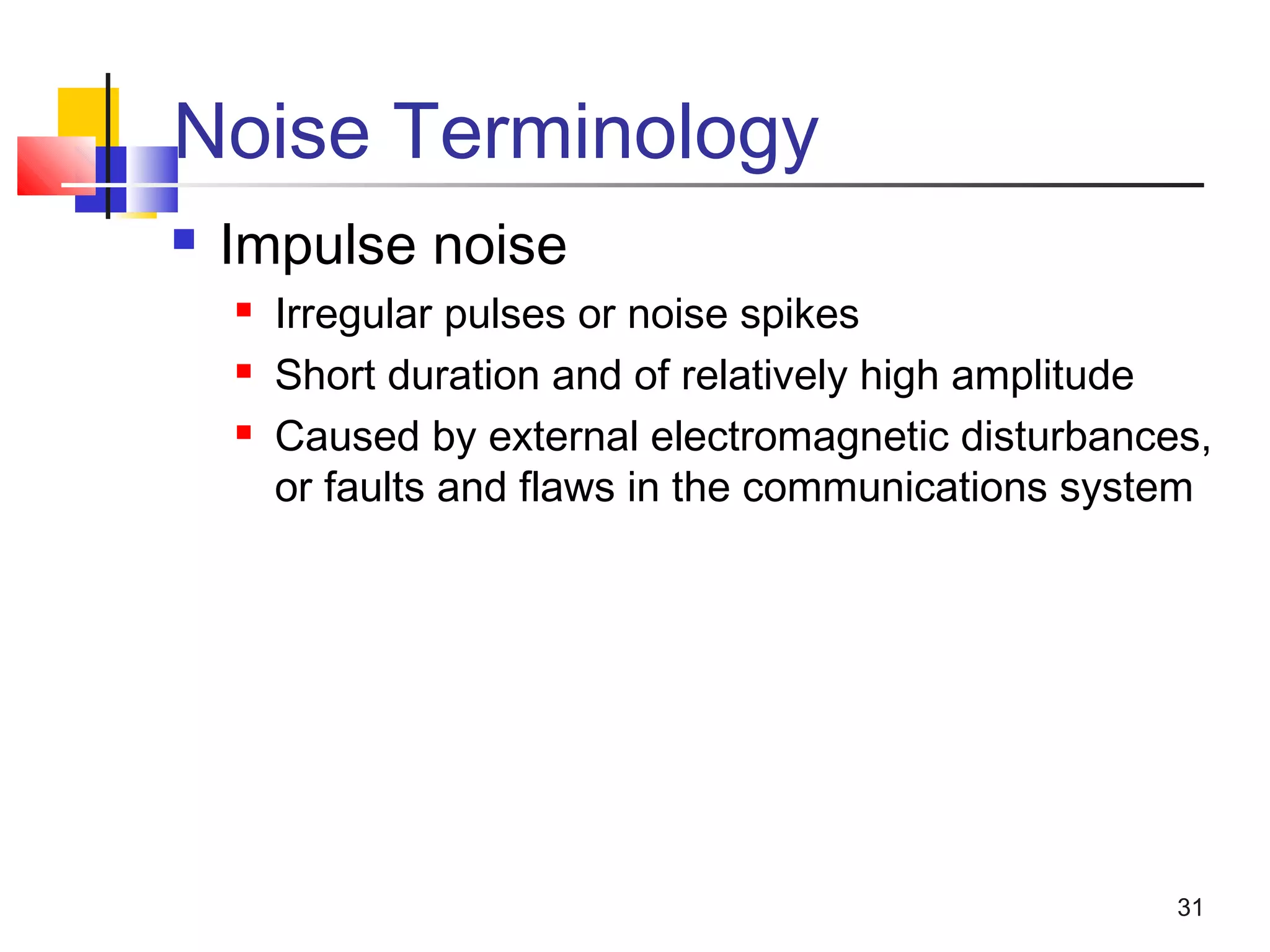 31
Noise Terminology
 Impulse noise
 Irregular pulses or noise spikes
 Short duration and of relatively high amplitude
 Caused by external electromagnetic disturbances,
or faults and flaws in the communications system
 