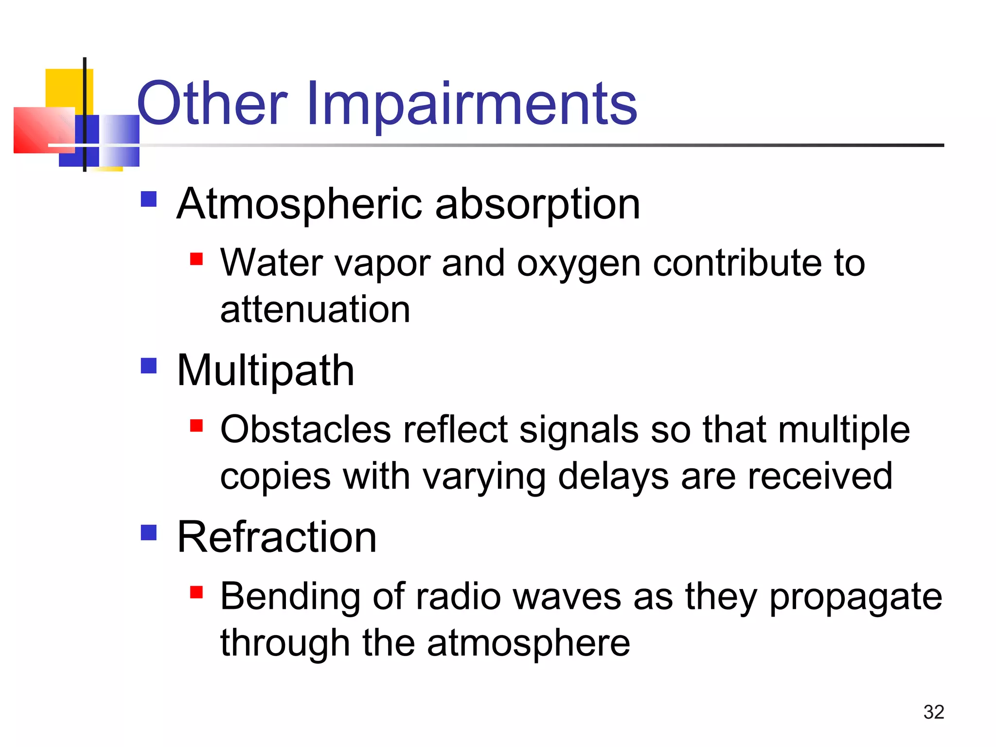 32
Other Impairments
 Atmospheric absorption
 Water vapor and oxygen contribute to
attenuation
 Multipath
 Obstacles reflect signals so that multiple
copies with varying delays are received
 Refraction
 Bending of radio waves as they propagate
through the atmosphere
 