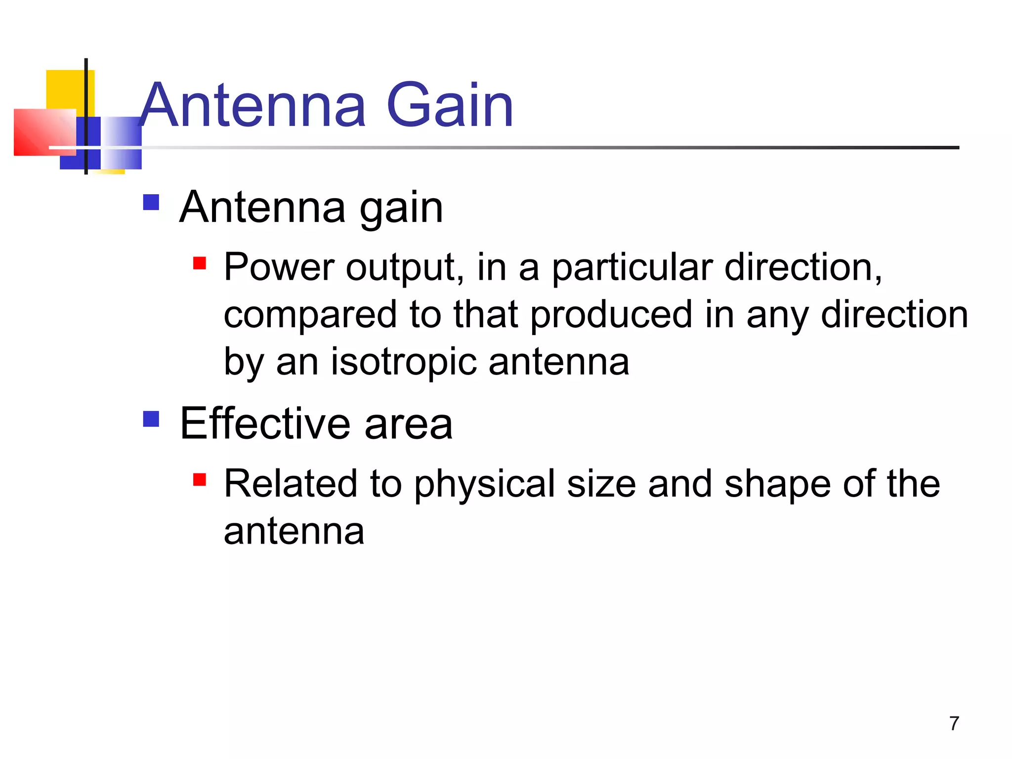 7
Antenna Gain
 Antenna gain
 Power output, in a particular direction,
compared to that produced in any direction
by an isotropic antenna
 Effective area
 Related to physical size and shape of the
antenna
 