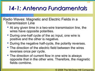 10


   14-1: Antenna Fundamentals
Radio Waves: Magnetic and Electric Fields in a
 Transmission Line
   At any given time in a two-wire transmission line, the
      wires have opposite polarities.
     During one-half cycle of the ac input, one wire is
      positive and the other is negative.
     During the negative half-cycle, the polarity reverses.
     The direction of the electric field between the wires
      reverses once per cycle.
     The direction of current flow in one wire is always
      opposite that in the other wire. Therefore, the magnetic
      fields combine.

                                     © 2008 The McGraw-Hill Companies
 