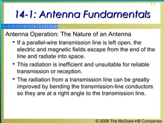13


  14-1: Antenna Fundamentals
Antenna Operation: The Nature of an Antenna
   If a parallel-wire transmission line is left open, the
    electric and magnetic fields escape from the end of the
    line and radiate into space.
   This radiation is inefficient and unsuitable for reliable
    transmission or reception.
   The radiation from a transmission line can be greatly
    improved by bending the transmission-line conductors
    so they are at a right angle to the transmission line.



                                      © 2008 The McGraw-Hill Companies
 