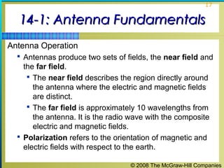 17


  14-1: Antenna Fundamentals
Antenna Operation
   Antennas produce two sets of fields, the near field and
    the far field.
      The near field describes the region directly around
       the antenna where the electric and magnetic fields
       are distinct.
      The far field is approximately 10 wavelengths from
       the antenna. It is the radio wave with the composite
       electric and magnetic fields.
   Polarization refers to the orientation of magnetic and
    electric fields with respect to the earth.

                                   © 2008 The McGraw-Hill Companies
 