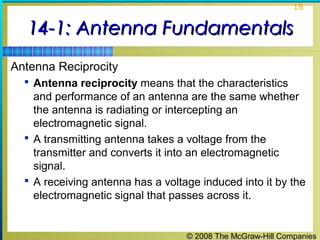 18


  14-1: Antenna Fundamentals
Antenna Reciprocity
   Antenna reciprocity means that the characteristics
    and performance of an antenna are the same whether
    the antenna is radiating or intercepting an
    electromagnetic signal.
   A transmitting antenna takes a voltage from the
    transmitter and converts it into an electromagnetic
    signal.
   A receiving antenna has a voltage induced into it by the
    electromagnetic signal that passes across it.


                                   © 2008 The McGraw-Hill Companies
 