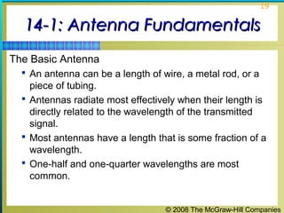 19


  14-1: Antenna Fundamentals
The Basic Antenna
   An antenna can be a length of wire, a metal rod, or a
    piece of tubing.
   Antennas radiate most effectively when their length is
    directly related to the wavelength of the transmitted
    signal.
   Most antennas have a length that is some fraction of a
    wavelength.
   One-half and one-quarter wavelengths are most
    common.


                                   © 2008 The McGraw-Hill Companies
 