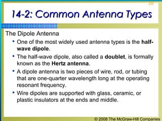 20


 14-2: Common Antenna Types
The Dipole Antenna
   One of the most widely used antenna types is the half-
    wave dipole.
   The half-wave dipole, also called a doublet, is formally
    known as the Hertz antenna.
   A dipole antenna is two pieces of wire, rod, or tubing
    that are one-quarter wavelength long at the operating
    resonant frequency.
   Wire dipoles are supported with glass, ceramic, or
    plastic insulators at the ends and middle.


                                   © 2008 The McGraw-Hill Companies
 