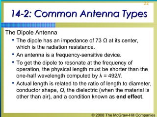 22


 14-2: Common Antenna Types
The Dipole Antenna
   The dipole has an impedance of 73 Ω at its center,
    which is the radiation resistance.
   An antenna is a frequency-sensitive device.
   To get the dipole to resonate at the frequency of
    operation, the physical length must be shorter than the
    one-half wavelength computed by λ = 492/f.
   Actual length is related to the ratio of length to diameter,
    conductor shape, Q, the dielectric (when the material is
    other than air), and a condition known as end effect.


                                     © 2008 The McGraw-Hill Companies
 
