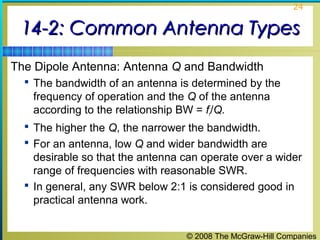 24


 14-2: Common Antenna Types
The Dipole Antenna: Antenna Q and Bandwidth
   The bandwidth of an antenna is determined by the
   frequency of operation and the Q of the antenna
   according to the relationship BW = fr/Q.
   The higher the Q, the narrower the bandwidth.
   For an antenna, low Q and wider bandwidth are
    desirable so that the antenna can operate over a wider
    range of frequencies with reasonable SWR.
   In general, any SWR below 2:1 is considered good in
    practical antenna work.


                                  © 2008 The McGraw-Hill Companies
 