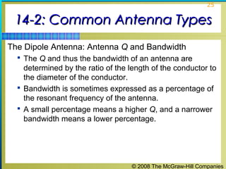 25


 14-2: Common Antenna Types
The Dipole Antenna: Antenna Q and Bandwidth
   The Q and thus the bandwidth of an antenna are
    determined by the ratio of the length of the conductor to
    the diameter of the conductor.
   Bandwidth is sometimes expressed as a percentage of
    the resonant frequency of the antenna.
   A small percentage means a higher Q, and a narrower
    bandwidth means a lower percentage.




                                   © 2008 The McGraw-Hill Companies
 