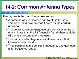 26


 14-2: Common Antenna Types
The Dipole Antenna: Conical Antennas
   A common way to increase bandwidth is to use a
    version of the dipole antenna known as the conical
    antenna.
   The center radiation resistance of a conical antenna is
    much higher than the 73 Ω usually found when straight-
    wire or tubing conductors are used.
   The primary advantage of conical antennas is their
    tremendous bandwidth.
   They can maintain a constant impedance and gain over
    a 4:1 frequency range.


                                  © 2008 The McGraw-Hill Companies
 